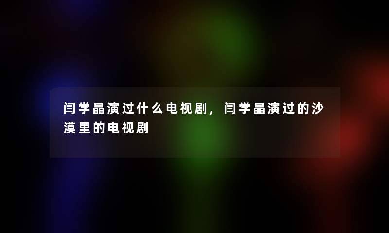 闫学晶演过什么电视剧,闫学晶演过的沙漠里的电视剧 闫学晶演过什么电视剧,闫学晶演过的沙漠里的电视剧