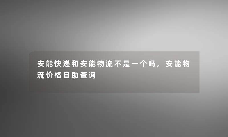 安能快递和安能物流不是一个吗,安能物流价格自助查阅 安能快递和安能物流不是一个吗,安能物流价格自助查阅