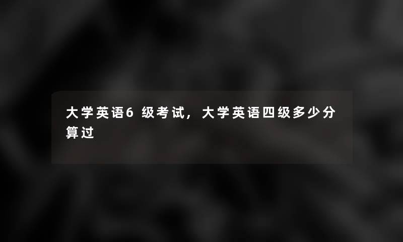大学英语6级考试,大学英语四级多少分算过 大学英语6级考试,大学英语四级多少分算过