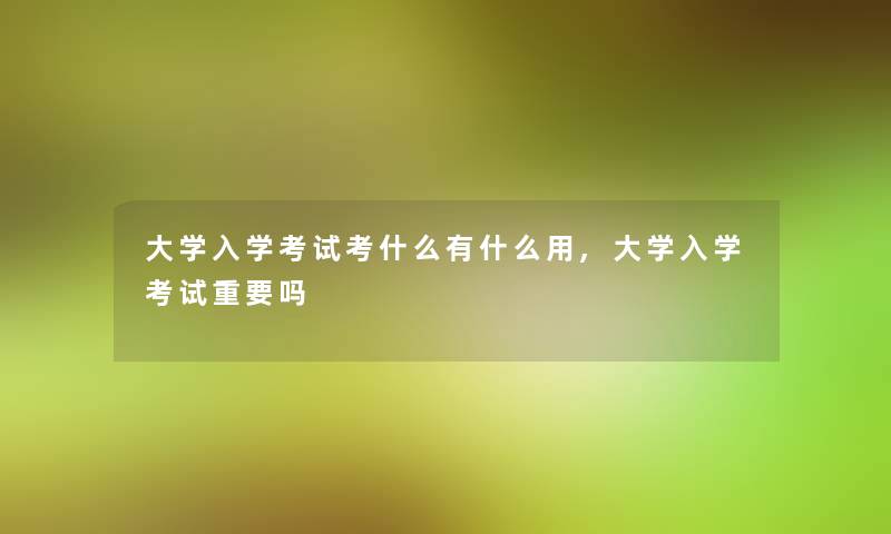 大学入学考试考什么有什么用,大学入学考试重要吗 大学入学考试考什么有什么用,大学入学考试重要吗