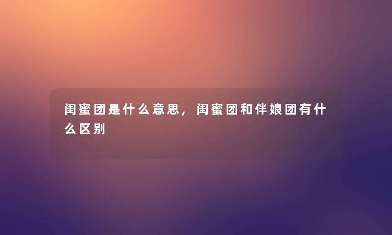 闺蜜团是什么意思,闺蜜团和伴娘团有什么区别 闺蜜团是什么意思,闺蜜团和伴娘团有什么区别