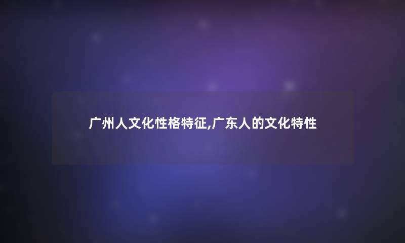 广州人文化性格特征,广东人的文化特性 广州人文化性格特征,广东人的文化特性