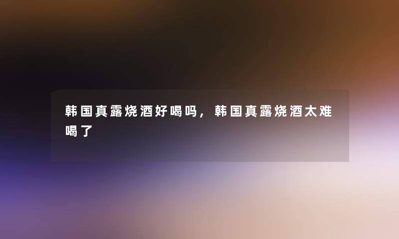 韩国真露烧酒好喝吗,韩国真露烧酒太难喝了 韩国真露烧酒好喝吗,韩国真露烧酒太难喝了