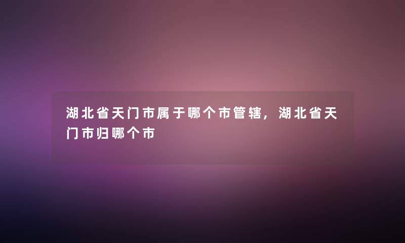 湖北省天门市属于哪个市管辖,湖北省天门市归哪个市 湖北省天门市属于哪个市管辖,湖北省天门市归哪个市