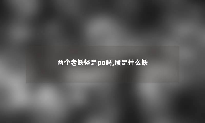 两个老妖怪是po吗,餍是什么妖 两个老妖怪是po吗,餍是什么妖