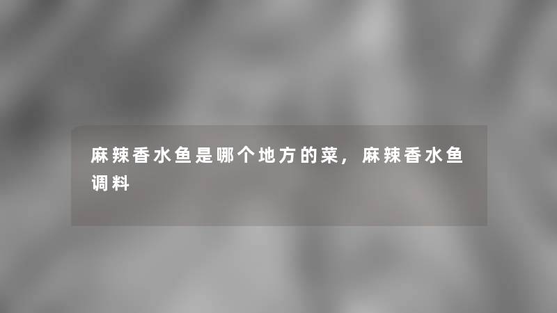麻辣香水鱼是哪个地方的菜,麻辣香水鱼调料 麻辣香水鱼是哪个地方的菜,麻辣香水鱼调料