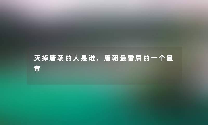 灭掉唐朝的人是谁,唐朝昏庸的一个皇帝 灭掉唐朝的人是谁,唐朝昏庸的一个皇帝