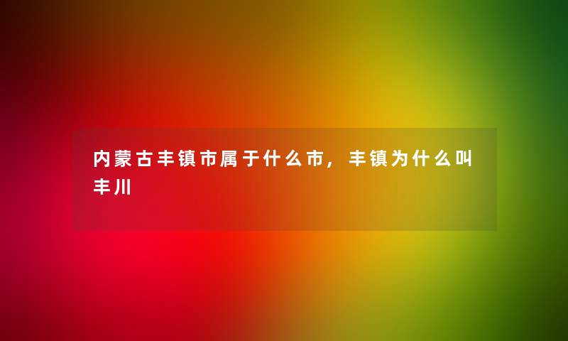 内蒙古丰镇市属于什么市,丰镇为什么叫丰川 内蒙古丰镇市属于什么市,丰镇为什么叫丰川