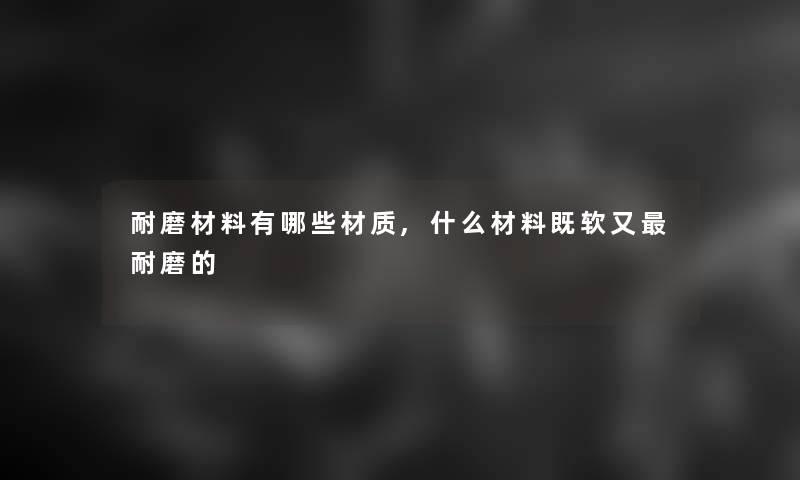 耐磨材料有哪些材质,什么材料既软又耐磨的 耐磨材料有哪些材质,什么材料既软又耐磨的