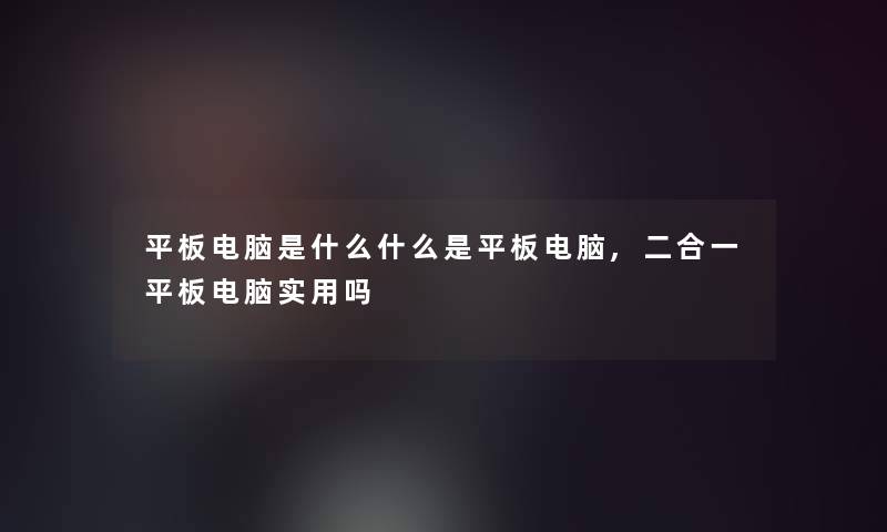 平板电脑是什么什么是平板电脑,二合一平板电脑实用吗 平板电脑是什么什么是平板电脑,二合一平板电脑实用吗