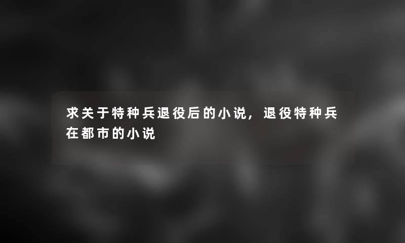 求关于特种兵退役后的小说,退役特种兵在都市的小说 求关于特种兵退役后的小说,退役特种兵在都市的小说