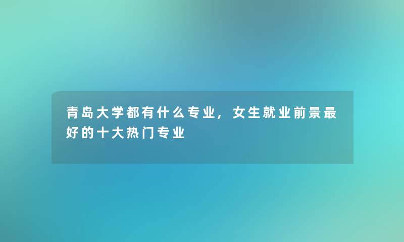 青岛大学都有什么专业,女生就业前景好的一些热门专业 青岛大学都有什么专业,女生就业前景好的一些热门专业