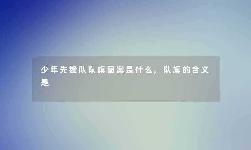 少年先锋队队旗图案是什么,队旗的含义是 少年先锋队队旗图案是什么,队旗的含义是