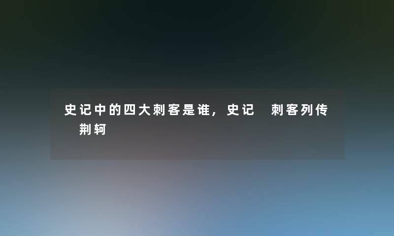 史记中的四大刺客是谁,史记 刺客列传 荆轲 史记中的四大刺客是谁,史记 刺客列传 荆轲