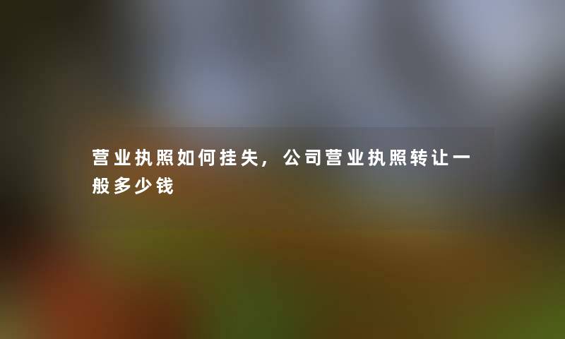 营业执照如何挂失,公司营业执照转让一般多少钱 营业执照如何挂失,公司营业执照转让一般多少钱