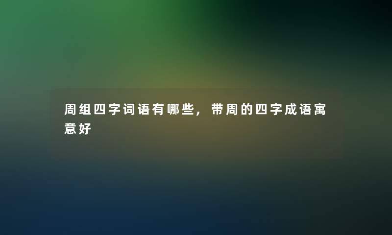 周组四字词语有哪些,带周的四字成语寓意好 周组四字词语有哪些,带周的四字成语寓意好