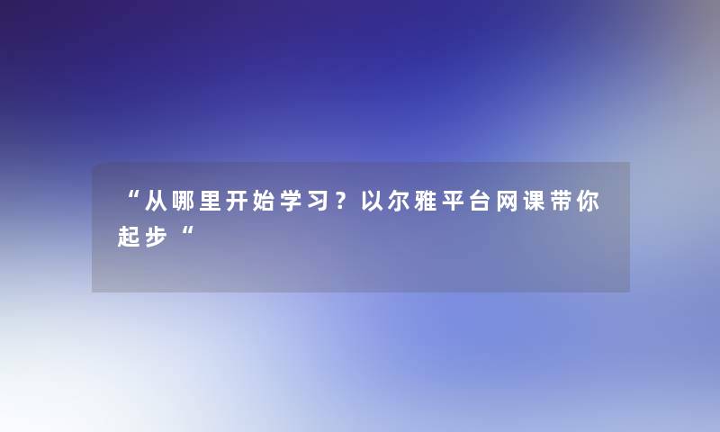 “从哪里开始学习？以尔雅平台网课带你起步“