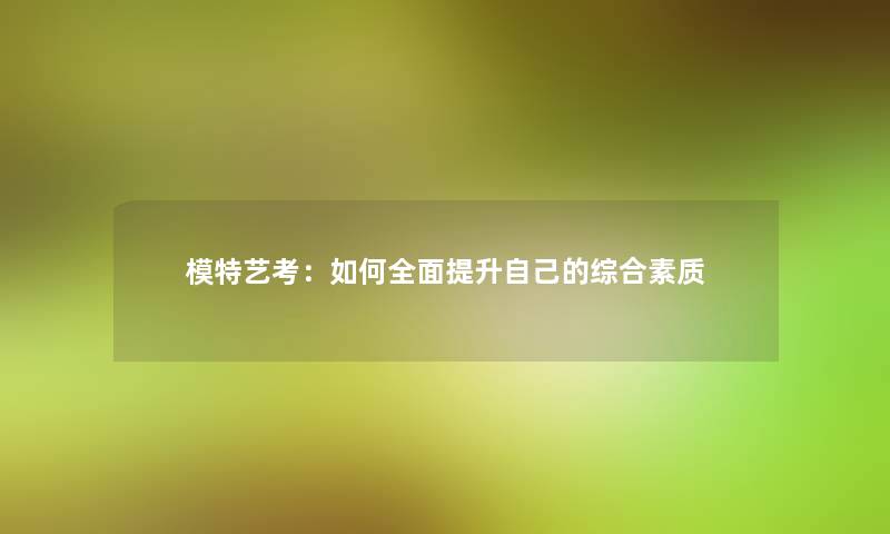 模特艺考:如何全面提升自己的综合素质 模特艺考:如何全面提升自己的综合素质