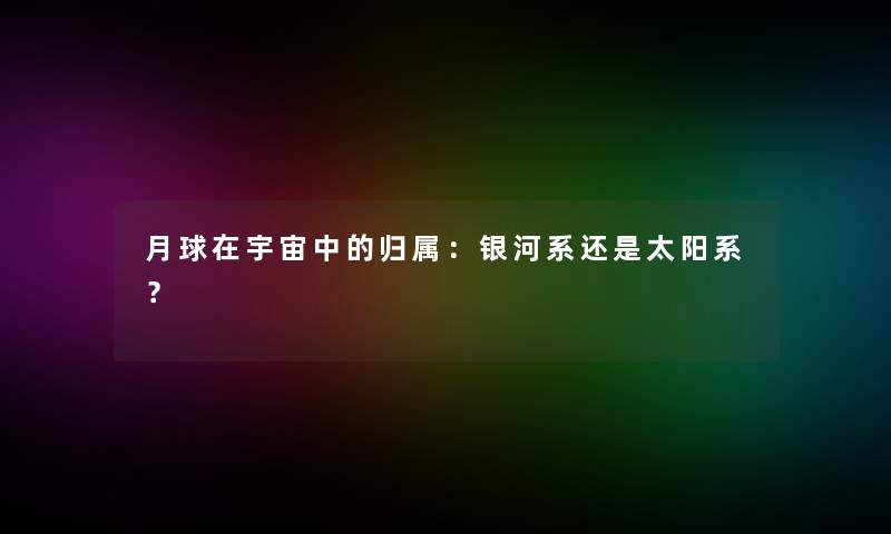 月球在宇宙中的归属：银河系还是太阳系？