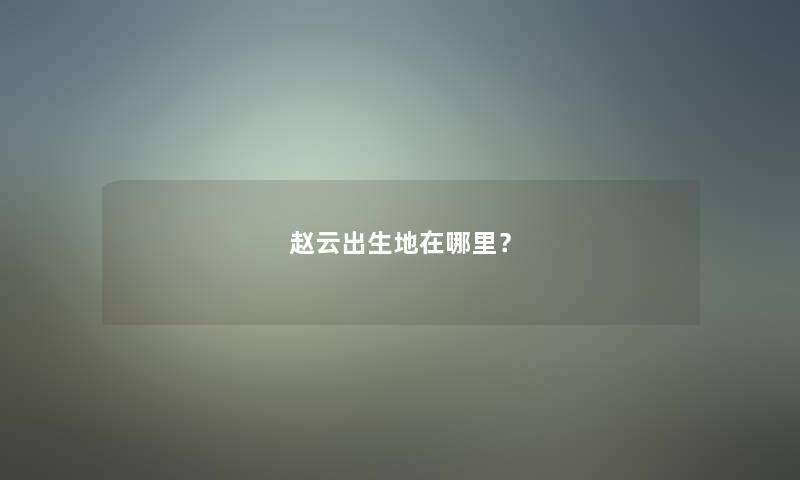 赵云出生地在哪里? 赵云出生地在哪里?