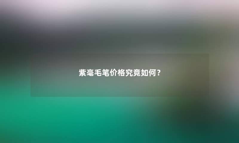 紫毫毛笔价格究竟如何? 紫毫毛笔价格究竟如何?