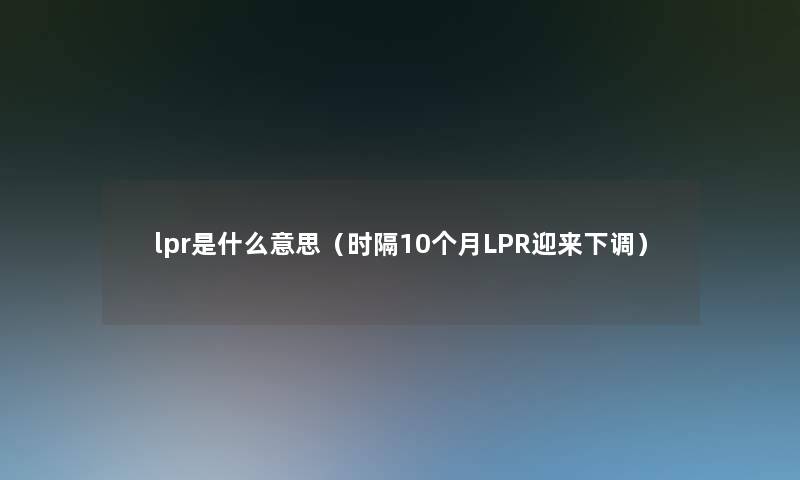lpr是什么意思(时隔10个月LPR迎来下调) lpr是什么意思(时隔10个月LPR迎来下调)