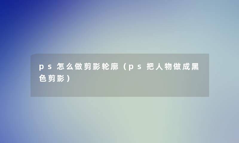 ps怎么做剪影轮廓(ps把人物做成黑色剪影) ps怎么做剪影轮廓(ps把人物做成黑色剪影)