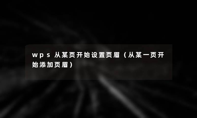 wps从某页开始设置页眉(从某一页开始添加页眉) wps从某页开始设置页眉(从某一页开始添加页眉)