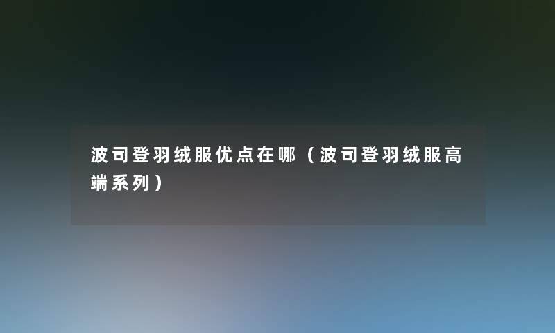 波司登羽绒服优点在哪(波司登羽绒服高端系列) 波司登羽绒服优点在哪(波司登羽绒服高端系列)