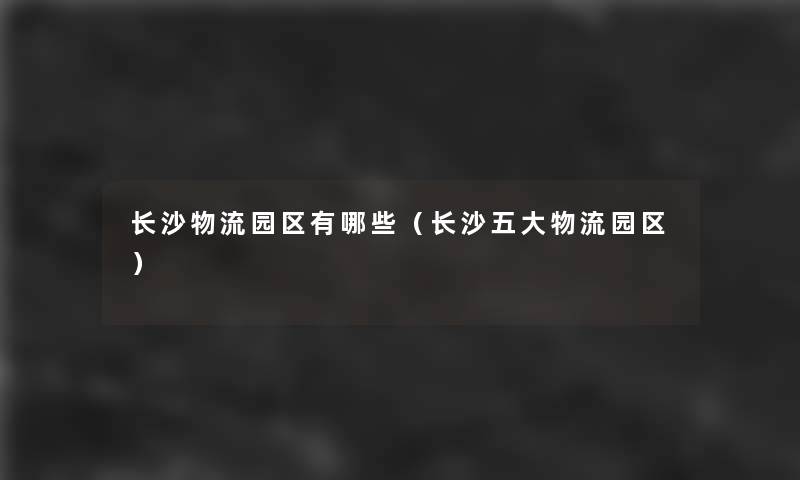 长沙物流园区有哪些(长沙五大物流园区) 长沙物流园区有哪些(长沙五大物流园区)
