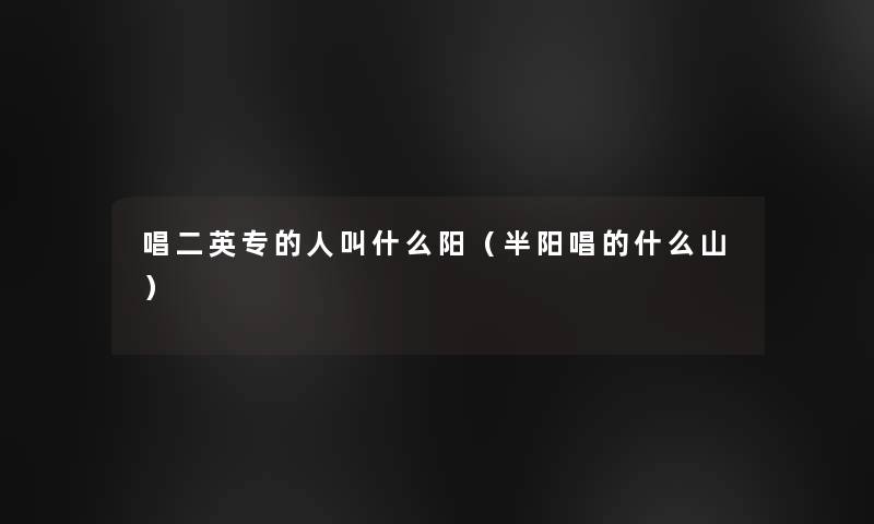 唱二英专的人叫什么阳(半阳唱的什么山) 唱二英专的人叫什么阳(半阳唱的什么山)