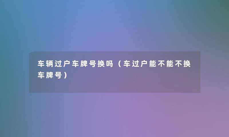车辆过户车牌号换吗(车过户能不能不换车牌号) 车辆过户车牌号换吗(车过户能不能不换车牌号)