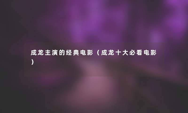 成龙主演的经典电影(成龙一些必看电影) 成龙主演的经典电影(成龙一些必看电影)