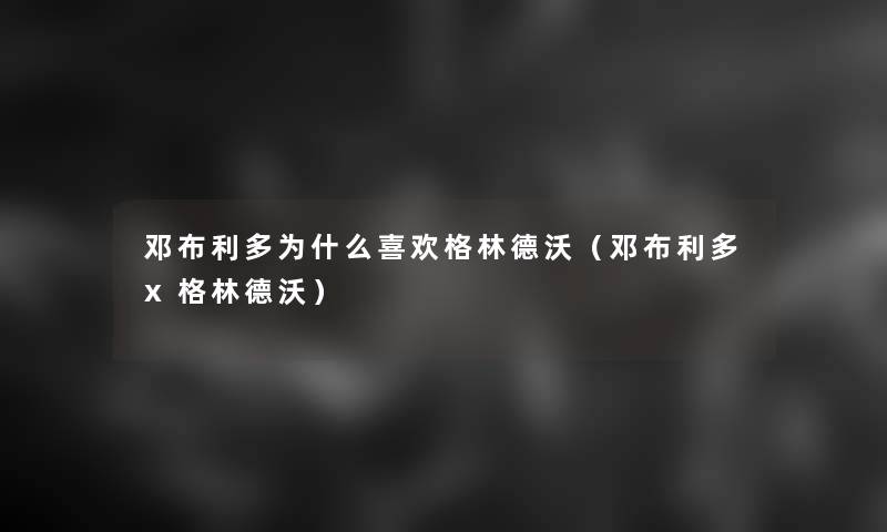 邓布利多为什么喜欢格林德沃(邓布利多x格林德沃) 邓布利多为什么喜欢格林德沃(邓布利多x格林德沃)