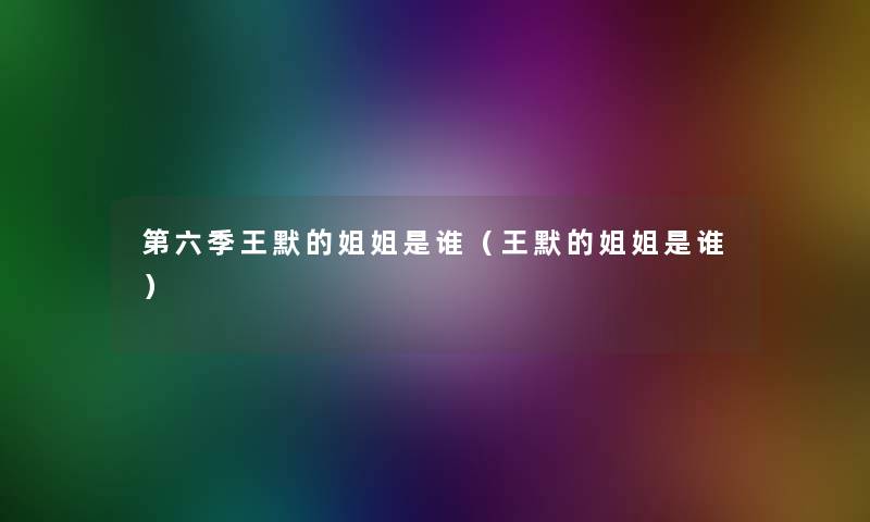 第六季王默的姐姐是谁（王默的姐姐是谁）