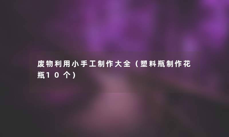 废物利用小手工制作大全(塑料瓶制作花瓶10个) 废物利用小手工制作大全(塑料瓶制作花瓶10个)