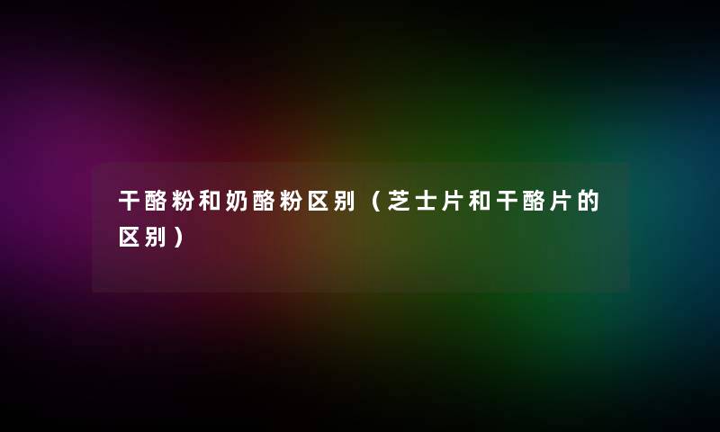干酪粉和奶酪粉区别（芝士片和干酪片的区别）