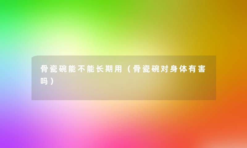 骨瓷碗能不能长期用(骨瓷碗对身体有害吗) 骨瓷碗能不能长期用(骨瓷碗对身体有害吗)