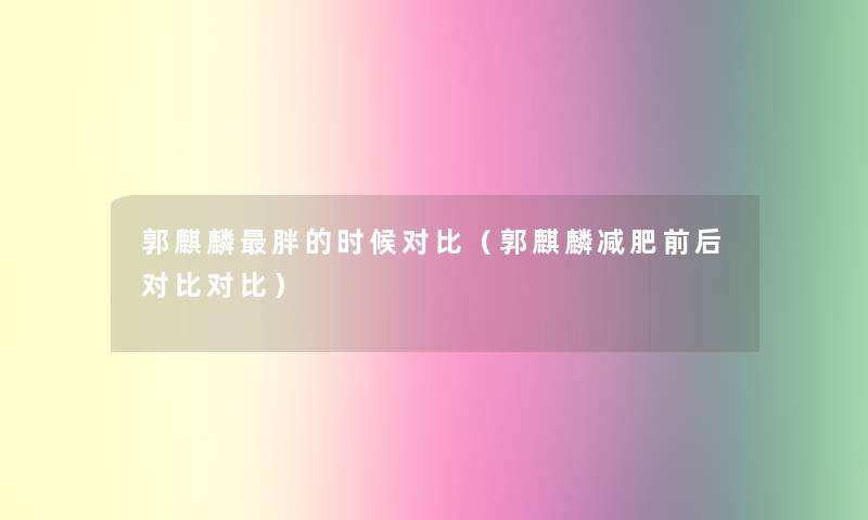 郭麒麟胖的时候对比(郭麒麟减肥前后对比对比) 郭麒麟胖的时候对比(郭麒麟减肥前后对比对比)