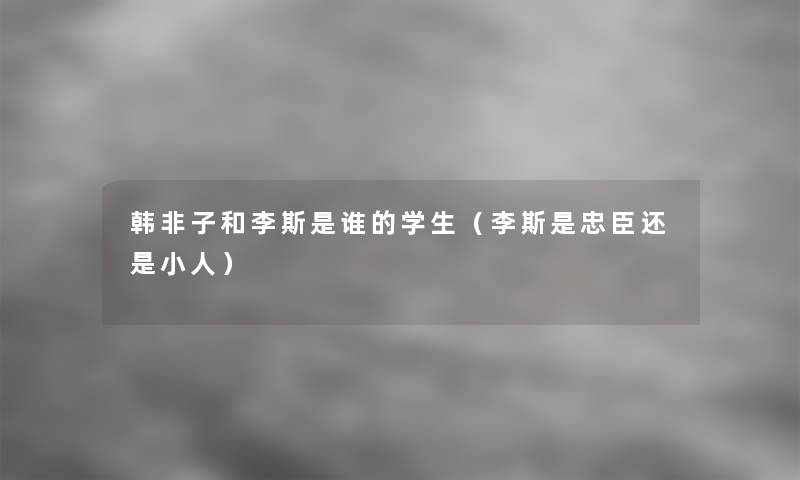 韩非子和李斯是谁的学生(李斯是忠臣还是小人) 韩非子和李斯是谁的学生(李斯是忠臣还是小人)
