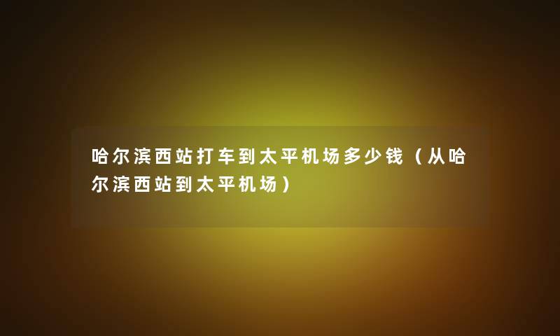 哈尔滨西站打车到太平机场多少钱(从哈尔滨西站到太平机场) 哈尔滨西站打车到太平机场多少钱(从哈尔滨西站到太平机场)