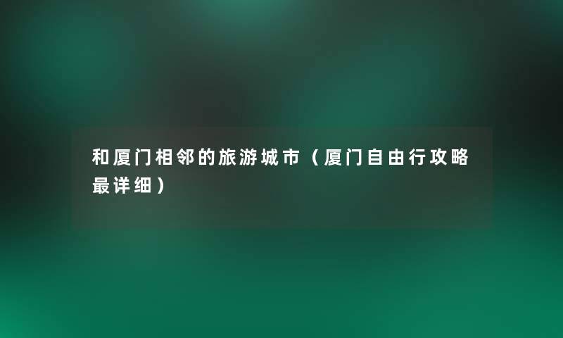 和厦门相邻的旅游城市（厦门自由行攻略详细）