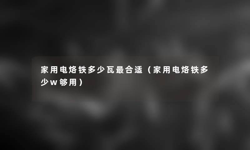 家用电烙铁多少瓦合适(家用电烙铁多少w够用) 家用电烙铁多少瓦合适(家用电烙铁多少w够用)