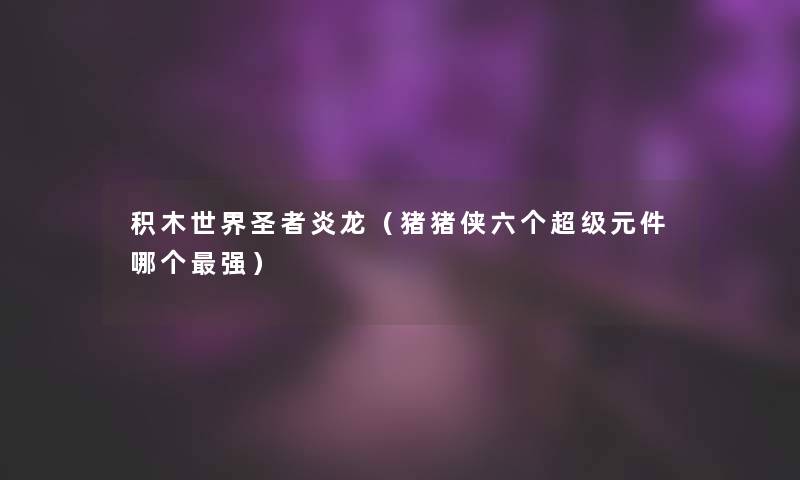 积木世界圣者炎龙（猪猪侠六个超级元件哪个强）