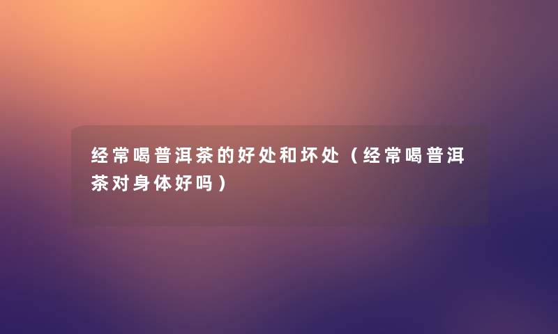 经常喝普洱茶的好处和坏处(经常喝普洱茶对身体好吗) 经常喝普洱茶的好处和坏处(经常喝普洱茶对身体好吗)