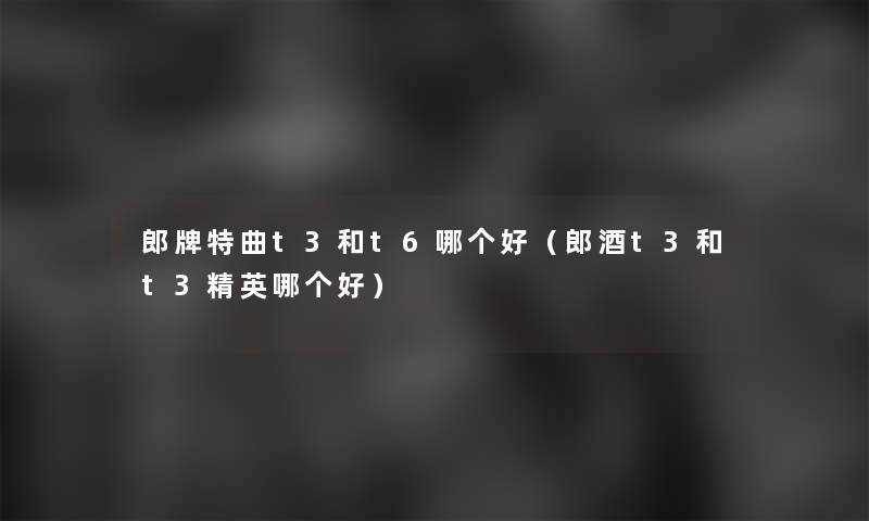 郎牌特曲t3和t6哪个好(郎酒t3和t3精英哪个好) 郎牌特曲t3和t6哪个好(郎酒t3和t3精英哪个好)