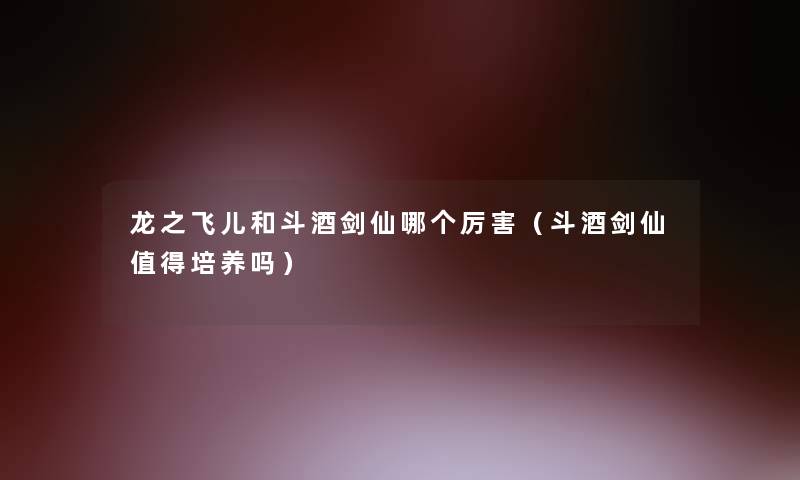 龙之飞儿和斗酒剑仙哪个厉害（斗酒剑仙培养吗）