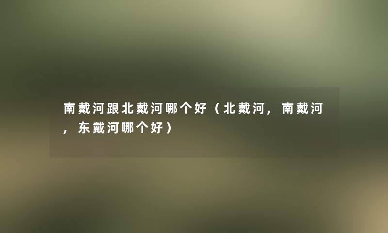 南戴河跟北戴河哪个好(北戴河,南戴河,东戴河哪个好) 南戴河跟北戴河哪个好(北戴河,南戴河,东戴河哪个好)
