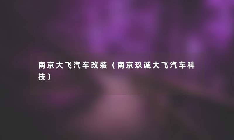 南京大飞汽车改装(南京玖诚大飞汽车科技) 南京大飞汽车改装(南京玖诚大飞汽车科技)