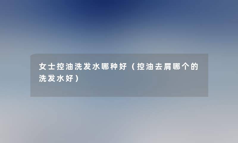 女士控油洗发水哪种好（控油去屑哪个的洗发水好）